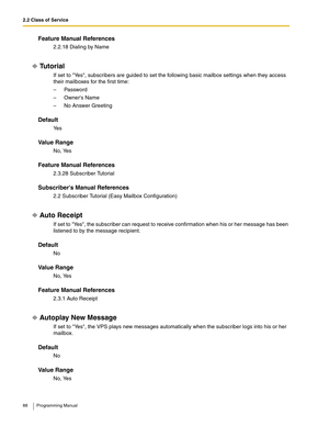 Page 882.2 Class of Service
88 Programming Manual
Feature Manual References
2.2.18 Dialing by Name
Tu t o r i a l
If set to Yes, subscribers are guided to set the following basic mailbox settings when they access 
their mailboxes for the first time:
–Password
– Owners Name
– No Answer Greeting
Default
Ye s
Va l u e  R a n g e
No, Yes
Feature Manual References
2.3.28 Subscriber Tutorial
Subscribers Manual References
2.2 Subscriber Tutorial (Easy Mailbox Configuration)
Auto Receipt
If set to Yes, the subscriber...