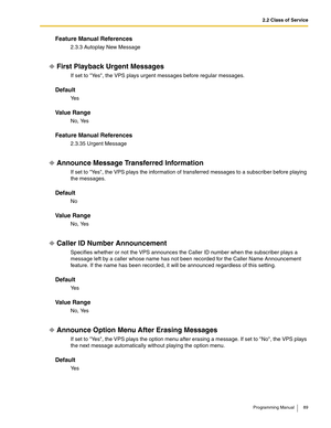 Page 892.2 Class of Service
Programming Manual 89
Feature Manual References
2.3.3 Autoplay New Message
First Playback Urgent Messages
If set to Yes, the VPS plays urgent messages before regular messages.
Default
Ye s
Va l u e  R a n g e
No, Yes
Feature Manual References
2.3.35 Urgent Message
Announce Message Transferred Information
If set to Yes, the VPS plays the information of transferred messages to a subscriber before playing 
the messages.
Default
No
Va l u e  R a n g e
No, Yes
Caller ID Number...