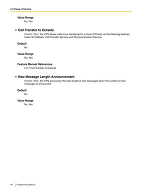 Page 902.2 Class of Service
90 Programming Manual
Va l u e  R a n g e
No, Yes
Call Transfer to Outside
If set to Yes, the VPS allows calls to be transferred to a trunk (CO line) via the following features: 
Caller ID Callback, Call Transfer Service, and Personal Custom Service.
Default
No
Va l u e  R a n g e
No, Yes
Feature Manual References
2.2.7 Call Transfer to Outside
New Message Length Announcement
If set to Yes, the VPS announces the total length of new messages when the number of new 
messages is...