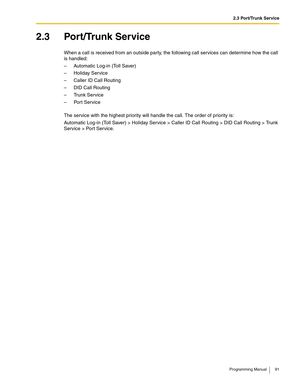 Page 912.3 Port/Trunk Service
Programming Manual 91
2.3 Port/Trunk Service
When a call is received from an outside party, the following call services can determine how the call 
is handled:
– Automatic Log-in (Toll Saver)
– Holiday Service
– Caller ID Call Routing
– DID Call Routing
–Trunk Service
–Port Service
The service with the highest priority will handle the call. The order of priority is:
Automatic Log-in (Toll Saver) > Holiday Service > Caller ID Call Routing > DID Call Routing > Trunk 
Service > Port...