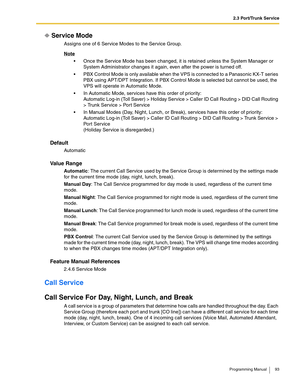 Page 932.3 Port/Trunk Service
Programming Manual 93
Service Mode
Assigns one of 6 Service Modes to the Service Group.
Note
 Once the Service Mode has been changed, it is retained unless the System Manager or 
System Administrator changes it again, even after the power is turned off.
 PBX Control Mode is only available when the VPS is connected to a Panasonic KX-T series 
PBX using APT/DPT Integration. If PBX Control Mode is selected but cannot be used, the 
VPS will operate in Automatic Mode.
 In Automatic...