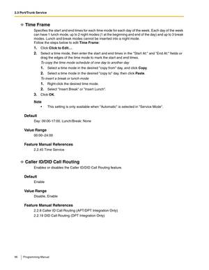 Page 962.3 Port/Trunk Service
96 Programming Manual
Time Frame
Specifies the start and end times for each time mode for each day of the week. Each day of the week 
can have 1 lunch mode, up to 2 night modes (1 at the beginning and end of the day) and up to 3 break 
modes. Lunch and break modes cannot be inserted into a night mode.
Follow the steps below to edit Time Frame:
1.Click Click to Edit….
2.Select a time mode, then enter the start and end times in the Start At: and End At: fields or 
drag the edges of...