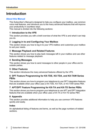 Page 2Introduction
About this Manual This Subscriber’s Manual  is designed to help you configure your mailbox, use common
voice mail features, and introduce you to the many advanced features that will improve
your productivity in countless ways.
This manual is divided into the following sections:
1  Introduction to the VPS
This section provides you with a brief overview of what the VPS is and what it can help
you do.
2  Logging in to and Configuring Your Mailbox
This section shows you how to log in to your VPS...