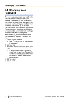 Page 122.4  Changing Your
Password
You can password protect your mailbox to
prevent unauthorized access to your
mailbox. If your mailbox has a password,
you must enter it using the dial keys (0–9)
whenever you log in to your mailbox. Your
password can contain up to 16 digits.
You can change your password at any time.
When choosing a password, avoid using
obvious number combinations. If you forget
your password, have your System
Administrator or System Manager clear
your password. You may then set a new
one.
1....