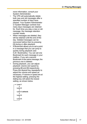 Page 17more information, consult your
System Administrator.
• The VPS will automatically delete both new and old messages after a
specified number of days have
passed. Your System Administrator
or System Manager controls how
many days messages are retained
for. Each time you play a new or old
message, the message retention
counter resets.
• When messages are deleted, they will be retained until the end of the
day. Deleted messages can be
recovered before then by pressing
[3] during or after playback.
• A...