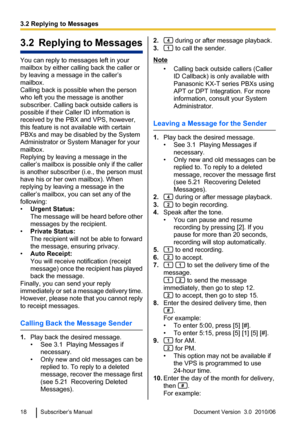 Page 183.2  Replying to Messages
You can reply to messages left in your
mailbox by either calling back the caller or
by leaving a message in the caller’s
mailbox.
Calling back is possible when the person
who left you the message is another
subscriber. Calling back outside callers is
possible if their Caller ID information is
received by the PBX and VPS, however,
this feature is not available with certain
PBXs and may be disabled by the System
Administrator or System Manager for your
mailbox.
Replying by leaving...