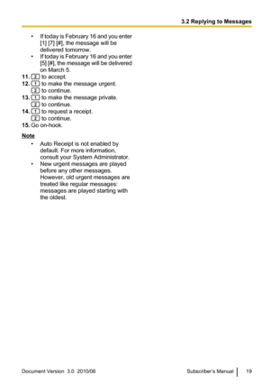 Page 19•If today is February 16 and you enter
[1] [7] [#], the message will be
delivered tomorrow.
• If today is February 16 and you enter
[5] [#], the message will be delivered
on March 5.
11.
 to accept.
12.
 to make the message urgent.
 to continue.
13.
 to make the message private.
 to continue.
14.
 to request a receipt.
 to continue.
15. Go on-hook.
Note
• Auto Receipt is not enabled bydefault. For more information,
consult your System Administrator.
• New urgent messages are played before any other...