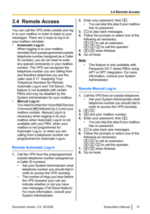 Page 213.4  Remote Access
You can call the VPS while outside and log
in to your mailbox in order to listen to your
messages. There are 2 ways to log in to
your mailbox remotely:
• Automatic Log-in:
When logging in to your mailbox
remotely from a preprogrammed outside
telephone number (assigned as a Caller
ID number), you do not need to enter
any special commands or your mailbox
number. The VPS can recognize the
telephone number you are calling from
and therefore determine you are the
caller (see 5.17  Assigning...