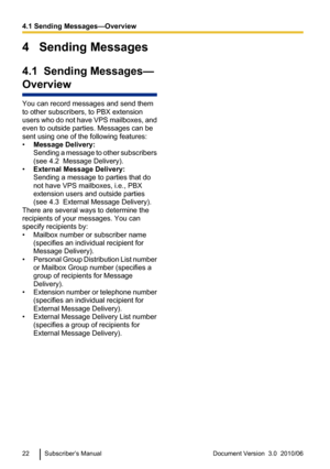 Page 224   Sending Messages
4.1  Sending Messages—
Overview
You can record messages and send them
to other subscribers, to PBX extension
users who do not have VPS mailboxes, and
even to outside parties. Messages can be
sent using one of the following features:
• Message Delivery:
Sending a message to other subscribers
(see 4.2  Message Delivery).
• External Message Delivery:
Sending a message to parties that do
not have VPS mailboxes, i.e., PBX
extension users and outside parties
(see 4.3  External Message...