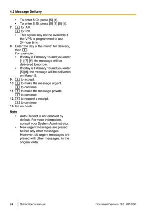 Page 24• To enter 5:00, press [5] [#].
• To enter 5:15, press [5] [1] [5] [#].
7.
 for AM.
 for PM.
• This option may not be available if the VPS is programmed to use
24-hour time.
8. Enter the day of the month for delivery,
then 
.
For example:
• If today is February 16 and you enter
[1] [7] [#], the message will be
delivered tomorrow.
• If today is February 16 and you enter
[5] [#], the message will be delivered
on March 5.
9.
 to accept.
10.
 to make the message urgent.
 to continue.
11.
 to make the message...