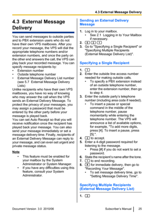 Page 254.3  External Message
Delivery
You can send messages to outside parties
and to PBX extension users who do not
have their own VPS mailboxes. After you
record your message, the VPS will dial the
appropriate telephone numbers and/or
extension numbers, and once the party on
the other end answers the call, the VPS can
play back your recorded message. You can
specify message recipients by:
• Extension number
• Outside telephone number
• External Message Delivery List number (see 5.7  External Message Delivery...