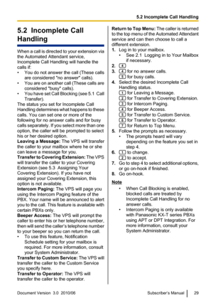 Page 295.2  Incomplete Call
Handling
When a call is directed to your extension via
the Automated Attendant service,
Incomplete Call Handling will handle the
calls if:
• You do not answer the call (These calls are considered "no answer" calls).
• You are on another call (These calls are
considered "busy" calls).
• You have set Call Blocking (see 5.1  Call
Transfer).
The status you set for Incomplete Call
Handling determines what happens to these
calls. You can set one or more of the
following for...