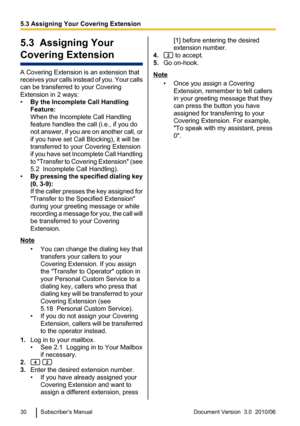 Page 305.3  Assigning Your
Covering Extension
A Covering Extension is an extension that
receives your calls instead of you. Your calls
can be transferred to your Covering
Extension in 2 ways:
• By the Incomplete Call Handling
Feature:
When the Incomplete Call Handling
feature handles the call (i.e., if you do
not answer, if you are on another call, or
if you have set Call Blocking), it will be
transferred to your Covering Extension
if you have set Incomplete Call Handling
to  "Transfer to Covering Extension...