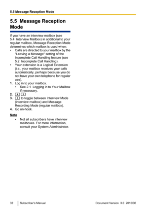 Page 325.5  Message Reception
Mode
If you have an interview mailbox (see
5.4  Interview Mailbox) in additional to your
regular mailbox, Message Reception Mode
determines which mailbox is used when:
• Calls are directed to your mailbox by the
"Leaving a Message" setting of the
Incomplete Call Handling feature (see
5.2  Incomplete Call Handling).
• Your extension is a Logical Extension (i.e., your mailbox receives your calls
automatically, perhaps because you do
not have your own telephone for regular...