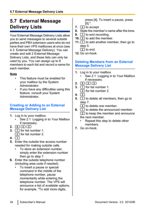 Page 345.7  External Message
Delivery Lists
Your External Message Delivery Lists allow
you to send messages to several outside
parties and PBX extension users who do not
have their own VPS mailboxes at once (see
4.3  External Message Delivery). You can
create and edit 2 External Message
Delivery Lists, and these lists can only be
used by you. You can assign up to 8
members to each list and record a name for
each member.
Note
• This feature must be enabled foryour mailbox by the System
Administrator.
• If you...