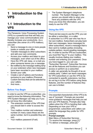 Page 51   Introduction to the
VPS
1.1  Introduction to the
VPS
The Panasonic Voice Processing System
(VPS) is a powerful tool that will help you
manage your voice communications and
thereby increase your productivity. As a
subscriber (the owner of a VPS mailbox),
you can:
• Send a message to one or more people
inside or outside your office.
• Transfer messages to other subscribers
and add your own comments.
• Access your mailbox and listen to your messages, even when out of the office.
• Have the VPS call,...