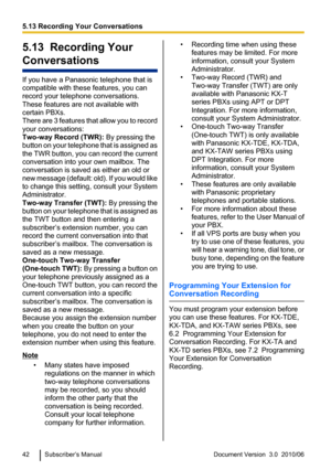 Page 425.13  Recording Your
Conversations
If you have a Panasonic telephone that is
compatible with these features, you can
record your telephone conversations.
These features are not available with
certain PBXs.
There are 3 features that allow you to record
your conversations:
Two-way Record (TWR):  By pressing the
button on your telephone that is assigned as
the TWR button, you can record the current
conversation into your own mailbox. The
conversation is saved as either an old or
new message (default: old)....