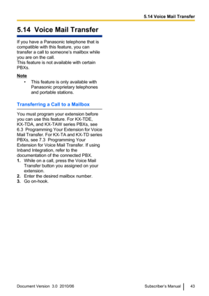 Page 435.14  Voice Mail Transfer
If you have a Panasonic telephone that is
compatible with this feature, you can
transfer a call to someone’s mailbox while
you are on the call.
This feature is not available with certain
PBXs.
Note
• This feature is only available withPanasonic proprietary telephones
and portable stations.
Transferring a Call to a Mailbox
You must program your extension before
you can use this feature. For KX-TDE,
KX-TDA, and KX-TAW series PBXs, see
6.3  Programming Your Extension for Voice
Mail...