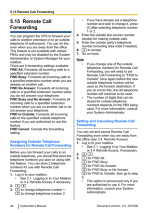 Page 445.15  Remote Call
Forwarding
You can program the VPS to forward your
calls to another extension or to an outside
telephone (if authorized). You can do this
even when you are away from the office.
This feature is not available with certain
PBXs and may be disabled by the System
Administrator or System Manager for your
mailbox.
There are 6 forwarding settings available:
FWD All:  Forwards all incoming calls to a
specified extension number.
FWD Busy:  Forwards all incoming calls to
a specified extension...