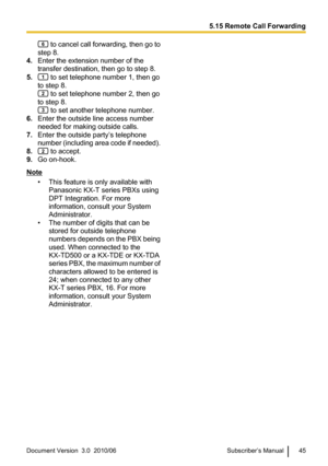 Page 45 to cancel call forwarding, then go to
step 8.
4. Enter the extension number of the
transfer destination, then go to step 8.
5.
 to set telephone number 1, then go
to step 8.
 to set telephone number 2, then go
to step 8.
 to set another telephone number.
6. Enter the outside line access number
needed for making outside calls.
7. Enter the outside party’s telephone
number (including area code if needed).
8.
 to accept.
9. Go on-hook.
Note
• This feature is only available withPanasonic KX-T series PBXs...