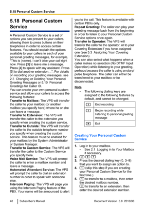 Page 485.18  Personal Custom
Service
A Personal Custom Service is a set of
options you can present to your callers,
allowing them to press buttons on their
telephones in order to access certain
features. You should explain the options
available to your callers in each of your
personal greeting messages, for example,
"This is (name). I can’t take your call right
now. Press [3] to leave me a message.
Press [4] to speak with my assistant. Press
[5] to dial another extension…". For details
on recording your...