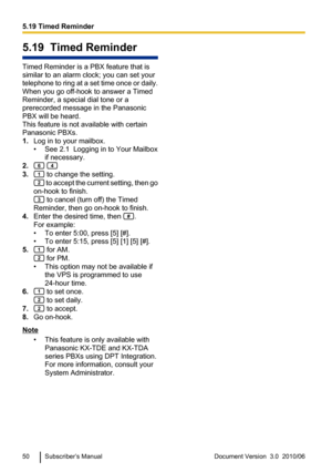 Page 505.19  Timed Reminder
Timed Reminder is a PBX feature that is
similar to an alarm clock; you can set your
telephone to ring at a set time once or daily.
When you go off-hook to answer a Timed
Reminder, a special dial tone or a
prerecorded message in the Panasonic
PBX will be heard.
This feature is not available with certain
Panasonic PBXs.
1. Log in to your mailbox.
• See 2.1  Logging in to Your Mailbox if necessary.
2.
 
3. to change the setting.
 to accept the current setting, then go
on-hook to...