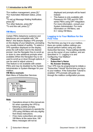 Page 6"For mailbox management, press [3]."
"For Automated Attendant status, press
[4]."
"To set up Message Waiting Notification,
press [5]."
"For other features, press [6]."
"To end this call, press [*]."
VM Menu
Certain PBXs (telephone systems) and
telephones are compatible with "VM
Menu"; this feature displays VPS prompts
on the display of your telephone, prompting
you visually instead of audibly. To select a
VPS operation displayed on the display,
press the...