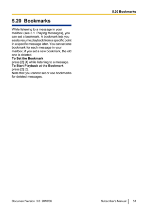 Page 515.20  Bookmarks
While listening to a message in your
mailbox (see 3.1  Playing Messages), you
can set a bookmark. A bookmark lets you
easily resume playback from a specific point
in a specific message later. You can set one
bookmark for each message in your
mailbox; if you set a new bookmark, the old
one is deleted.
To Set the Bookmark
press [2] [4] while listening to a message.
To Start Playback at the Bookmark
press [2] [5].
Note that you cannot set or use bookmarks
for deleted messages.
Document...