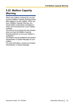 Page 535.22  Mailbox Capacity
Warning
When your mailbox is almost full, you will
receive a Mailbox Capacity Warning shortly
after logging in to your mailbox. When you
hear a Mailbox Capacity Warning, you
should delete unnecessary messages to
make more recording time in your mailbox
available.
The amount of recording time that remains
when you hear the Mailbox Capacity
Warning depends on how your mailbox is
configured.
This feature may be disabled by the System
Administrator or System Manager for your
mailbox....