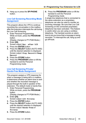 Page 555.Hang up or press the  SP-PHONE
button.
Live Call Screening Recording Mode
Assignment
This program allows the VPS to continue
recording the conversation in the mailbox
after the extension intercepts the call during
the Live Call Screening.
1. Enter Personal Programming:
While on-hook, press the  PROGRAM
button.
(Display changes to PT-PGM Mode.)
2. Enter  [26].
Screen output:  Rec. after LCS
3. Press the  ENTER button.
4. Press the  SELECT button (AUTO ANS)
until the desired selection is displayed....