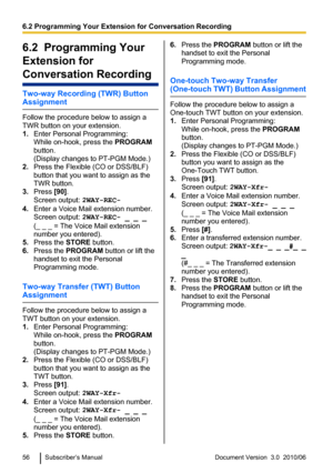 Page 566.2  Programming Your
Extension for
Conversation Recording
Two-way Recording (TWR) Button
Assignment
Follow the procedure below to assign a
TWR button on your extension.
1. Enter Personal Programming:
While on-hook, press the  PROGRAM
button.
(Display changes to PT-PGM Mode.)
2. Press the Flexible (CO or DSS/BLF)
button that you want to assign as the
TWR button.
3. Press  [90].
Screen output:  2WAY-REC-
4. Enter a Voice Mail extension number.
Screen output:  2WAY-REC- _ _ _
(_ _ _ = The Voice Mail...