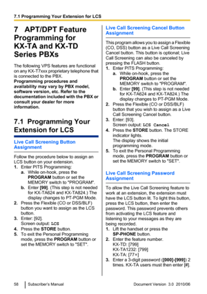 Page 587   APT/DPT Feature
Programming for
KX-TA and KX-TD
Series PBXs
The following VPS features are functional
on any KX-T7xxx proprietary telephone that
is connected to the PBX.
Programming procedures and
availability may vary by PBX model,
software version, etc. Refer to the
documentation included with the PBX or
consult your dealer for more
information.
7.1  Programming Your
Extension for LCS
Live Call Screening Button
Assignment
Follow the procedure below to assign an
LCS button on your extension.
1....