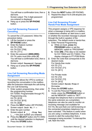 Page 59You will hear a confirmation tone, then a
dial tone.
Screen output: The 3-digit password
you entered is displayed.
4. Hang up or press the  SP-PHONE
button.
Live Call Screening Password
Canceling
To cancel the LCS password, follow the
procedure below.
1. Lift the handset or press the
SP-PHONE  button.
2. Enter the feature number.
KX-TD: [799]
KX-TA1232: [799]
KX-TA: [77
]
3. Enter the password ( [000]-[999]).
KX-TA users must then enter [#].
You will hear a confirmation tone, then a
dial tone.
Screen...