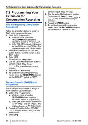 Page 607.2  Programming Your
Extension for
Conversation Recording
Two-way Recording (TWR) Button
Assignment
Follow the procedure below to assign a
TWR button on your extension.
1. Enter PITS Programming:
a. While on-hook, press the
PROGRAM  button or set the
MEMORY switch to "PROGRAM".
b. Enter  [99]. (This step is not needed
for KX-TA624 and KX-TA824.) The
display changes to PT-PGM Mode.
2. Press the Flexible (CO or DSS/BLF)
button that you want to assign as the
TWR button.
3. Enter: [90].
Screen...