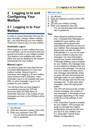 Page 72   Logging in to and
Configuring Your
Mailbox
2.1  Logging in to Your
Mailbox
In order to access Subscriber Services (to
play messages, change mailbox settings,
etc.), you must first log in to your mailbox.
There are 2 ways to log in to your mailbox:
Automatic Log-in:
When logging in to your mailbox from your
own extension, you do not need to enter any
special commands or your mailbox number.
This feature is not available with certain
PBXs and may be disabled by the System
Administrator for your...