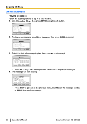 Page 66VM Menu Examples
Playing Messages
Follow the audible prompts to log in to your mailbox.
1. Select  Receive Msg. , then press ENTER using the soft button.
2.To play new massages, select  New Message, then press ENTER to accept.
3.Select the desired message to play, then press  ENTER to accept.
• Press  EXIT to go back to the previous menu or  ALL to play all messages.
4. The message will start playing.
• Press  EXIT to go back to the previous menu,  CLBK to call the message sender,
or  ERASE  to erase the...