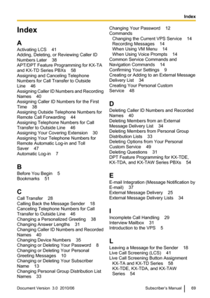 Page 69Index
A
Activating LCS    41
Adding, Deleting, or Reviewing Caller ID
Numbers Later    38
APT/DPT Feature Programming for KX-TA
and KX-TD Series PBXs    58
Assigning and Canceling Telephone
Numbers for Call Transfer to Outside
Line    46
Assigning Caller ID Numbers and Recording
Names    40
Assigning Caller ID Numbers for the First
Time    38
Assigning Outside Telephone Numbers for
Remote Call Forwarding    44
Assigning Telephone Numbers for Call
Transfer to Outside Line    46
Assigning Your Covering...