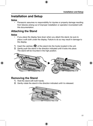Page 11Installation and Setup
11
Installation and Setup
Notice• Panasonic assumes no responsibility for injuries or property damage resulting 
from failures arising out of improper installation or operation inconsistent with 
this documentation.
Attaching the Stand
Notice
• If you place the display face down when you attach the stand, be sure to 
place a soft cloth under the display. Failure to do so may result in damage to 
the display.
1. Insert the catches (1) of the stand into the hooks located in the...