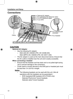 Page 12Installation and Setup
12
Connections
To a switching hub (Ethernet cable) To a PC (Ethernet cable)To an EHS 
Optional AC adaptor
AC adaptor
Clamp
HandsetHeadset
To a handset jack   (handset)
To a headset
CAUTIONOptional AC Adaptor• Use the following AC adaptor: –DSA-42D-48 2 480063 (P/N: 381.00398.005)• The AC adaptor is used as the main disconnect device. Ensure that  the AC outlet is installed near the unit and is easily accessible.When connecting a headset• Ensure that the headset cord has slack and...