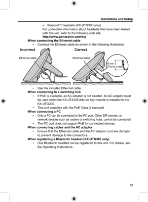 Page 13Installation and Setup
13
 
– Bluetooth
® headsets (KX-UTG300 only)
For up-to-date information about headsets that have been tested 
with this unit, refer to the following web site:
http://www.panasonic.com/sip
When connecting the Ethernet cable
• Connect the Ethernet cable as shown in the following illustration.
• 
Ethernet cableEthernet cable
Incorrect Correct
60 mm 
(2 3
/8 \fn) or less
Use the included Ethernet cable.
When connecting to a switching hub
• If PoE is available, an AC adaptor is not...