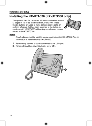 Page 14Installation and Setup
14
Installing the KX-UTA336 (KX-UTG300 only) 
The optional KX-UTA336 allows 36 additional flexible buttons 
(3 pages of 12) to be used with the KX-UTG300. These 
flexible buttons are used to make calls or receive calls, or 
perform a feature that has been assigned to the button. A 
maximum of 2 KX-UTA336 Add-on key modules can be con-
nected to the KX-UTG300.
Notice • An AC adaptor must be used to supply power when the KX-UTA336 Add-on 
key module is installed to the KX-UTG300.
1....