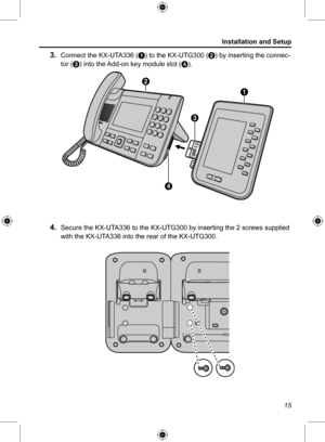 Page 15Installation and Setup
15
3. Connect the KX-UTA336 (A) to the KX-UTG300 (B) by inserting the connec-
tor (C) into the Add-on key module slot ( D).
A
C
B
D
 4. Secure the KX-UTA336 to the KX-UTG300 by inserting the 2 screws supplied 
with the KX-UTA336 into the rear of the KX-UTG300.  