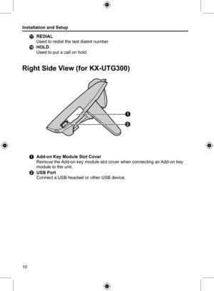 Page 10Installation and Setup
10Q	
REDIAL
Used to redial the last dialed number.
R	 HOLD
Used to put a call on hold.
Right Side View (for KX-UTG300)
A
B
A	 Add-on Key Module Slot Cover
Remove the Add-on key module slot cover when connecting an Add-on key 
module to the unit.
B	 USB Port
Connect a USB headset or other USB device.  