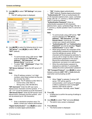 Page 1123.Use  [][] to select  "SIP Settings"  and press
[Enter] .
• The SIP setting screen is displayed.
4.Use  [][] to select the following items for input:
"SIP Server" : Use [
][] to select  "ON" or
"OFF"  (default).
Note
•To communicate using a SIP server,  "ON"
must be selected and  "SIP Server
Address" , "SIP Username" , and "SIP
Domain Name"  must be set.
• To select  "ON", "Gatekeeper"  (Page 113)
must be set to...