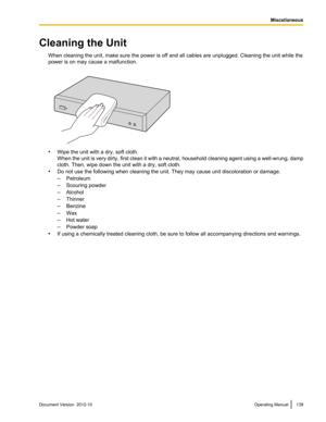 Page 139Cleaning the UnitWhen cleaning the unit, make sure the power is off and all cables are unplugged. Cleaning the unit while the
power is on may cause a malfunction.
• Wipe the unit with a dry, soft cloth.
When the unit is very dirty, first clean it with a neutral, household cleaning agent using a well -wrung, damp
cloth. Then, wipe down the unit with a dry, soft cloth.
• Do not use the following when cleaning the unit. They may cause unit discoloration or damage.
– Petroleum
– Scouring powder
– Alcohol
–...