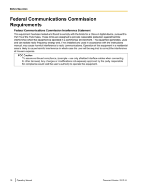 Page 16Federal Communications Commission
Requirements Federal Communications Commission Interference Statement
This equipment has been tested and found to comply with the limits for a Class A digital device, pursuant to
Part 15 of the FCC Rules. These limits are designed to provide reasonable protection against harmful
interference when the equipment is operated in a commercial environment. This equipment generates, uses
and can radiate radio frequency energy and, if not installed and used in accordance with...
