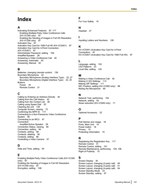 Page 157Index
A
Activating Enhanced Features    87, 117 Enabling Multiple-Party Video Conference Calls
(KX-VC300 only)    87
Enabling the Sending of Images in Full HD Resolution
(KX-VC300 only)    87
Activation Key    87
Activation Key Card for 1080 Full HD (KX-VCS401)    87
Activation Key Card for 4-Point Connection
(KX-VCS301)    87
Administrator Password, setting    108
Amplifier/Speaker    28
Answering a Video Conference Call    45
Answering, Automatic    45
Answering, Manual    45
B
Batteries, changing...