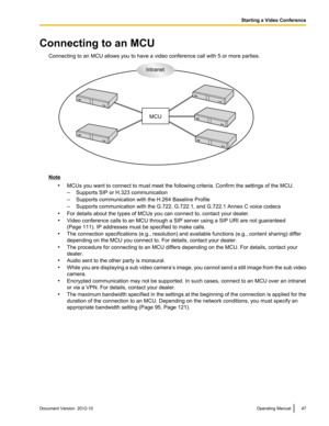 Page 47Connecting to an MCUConnecting to an MCU allows you to have a video conference call with 5 or more parties.
Note•MCUs you want to connect to must meet the following criteria. Confirm the settings of the MCU.
– Supports SIP or H.323 communication
– Supports communication with the H.264 Baseline Profile
– Supports communication with the G.722, G.722.1, and G.722.1 Annex C voice codecs
• For details about the types of MCUs you can connect to, contact your dealer.
• Video conference calls to an MCU through a...