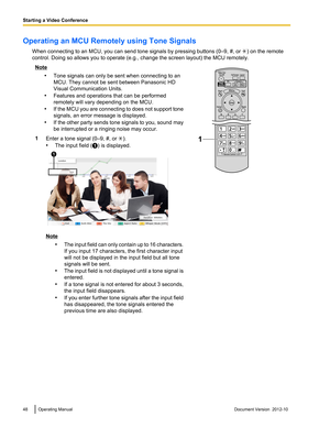 Page 48Operating an MCU Remotely using Tone SignalsWhen connecting to an MCU, you can send tone signals by pressing buttons (0–9, #, or 
) on the remote
control. Doing so allows you to operate (e.g., change the screen layout) the MCU remotely.
Note
•Tone signals can only be sent when connecting to an
MCU. They cannot be sent between Panasonic HD
Visual Communication Units.
• Features and operations that can be performed
remotely will vary depending on the MCU.
• If the MCU you are connecting to does not support...
