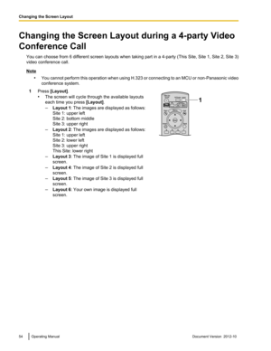 Page 54Changing the Screen Layout during a 4-party Video
Conference Call You can choose from 6 different screen layouts when taking part in a 4 -party (This Site, Site 1, Site 2, Site 3)
video conference call.
Note
•You cannot perform this operation when using H.323 or connecting to an MCU or non -Panasonic video
conference system.
1Press  [Layout] .
• The screen will cycle through the available layouts
each time you press  [Layout].
– Layout 1 : The images are displayed as follows:
Site 1: upper left
Site 2:...